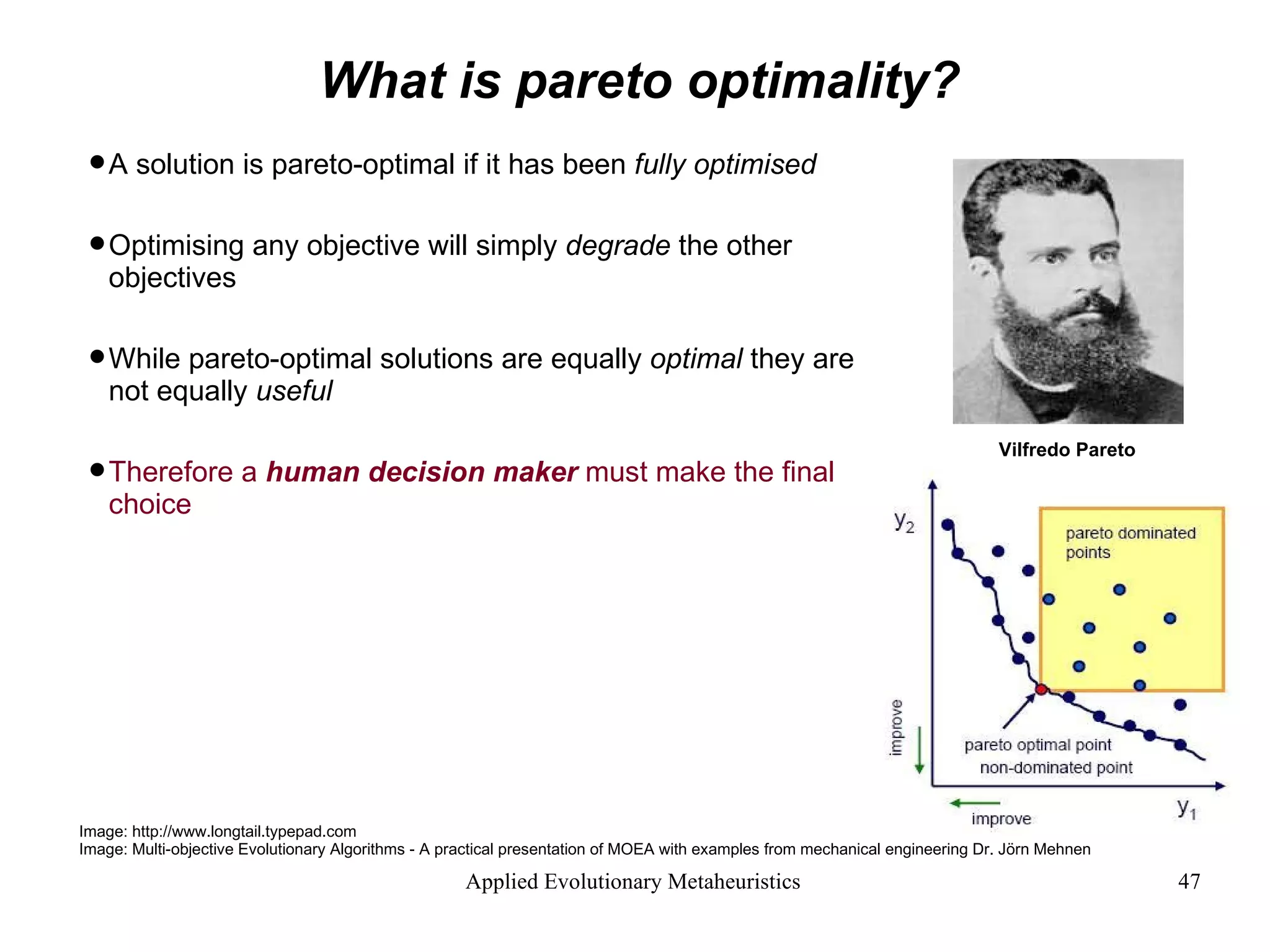 What is pareto optimality? A solution is pareto-optimal if it has been  fully optimised   Optimising any objective will simply  degrade  the other objectives While pareto-optimal solutions are equally  optimal  they are not equally  useful Therefore a  human decision maker  must make the final choice Image: http://www.longtail.typepad.com Image: Multi-objective Evolutionary Algorithms - A practical presentation of MOEA with examples from mechanical engineering Dr. Jörn Mehnen Vilfredo Pareto  