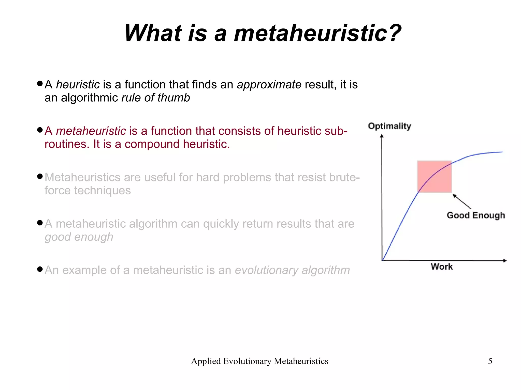 What is a metaheuristic? A  heuristic  is a function that finds an  approximate  result, it is an algorithmic  rule of thumb A  metaheuristic  is a function that consists of heuristic sub-routines. It is a compound heuristic. Metaheuristics are useful for hard problems that resist brute-force techniques A metaheuristic algorithm can quickly return results that are  good enough An example of a metaheuristic is an  evolutionary algorithm 