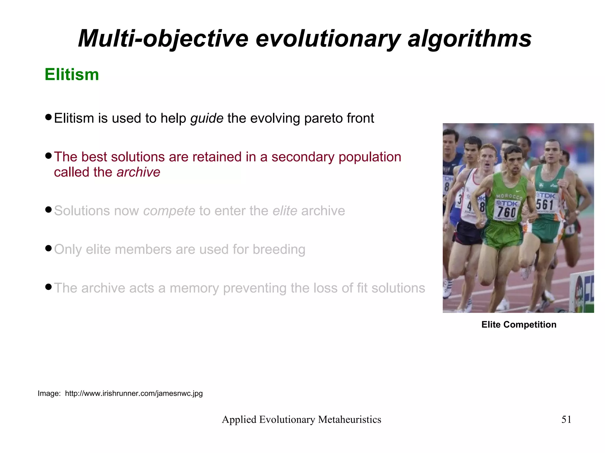 Multi-objective evolutionary algorithms Elitism Elitism is used to help  guide  the evolving pareto front The best solutions are retained in a secondary population called the  archive Solutions now  compete  to enter the  elite  archive Only elite members are used for breeding The archive acts a memory preventing the loss of fit solutions Image:  http://www.irishrunner.com/jamesnwc.jpg Elite Competition 