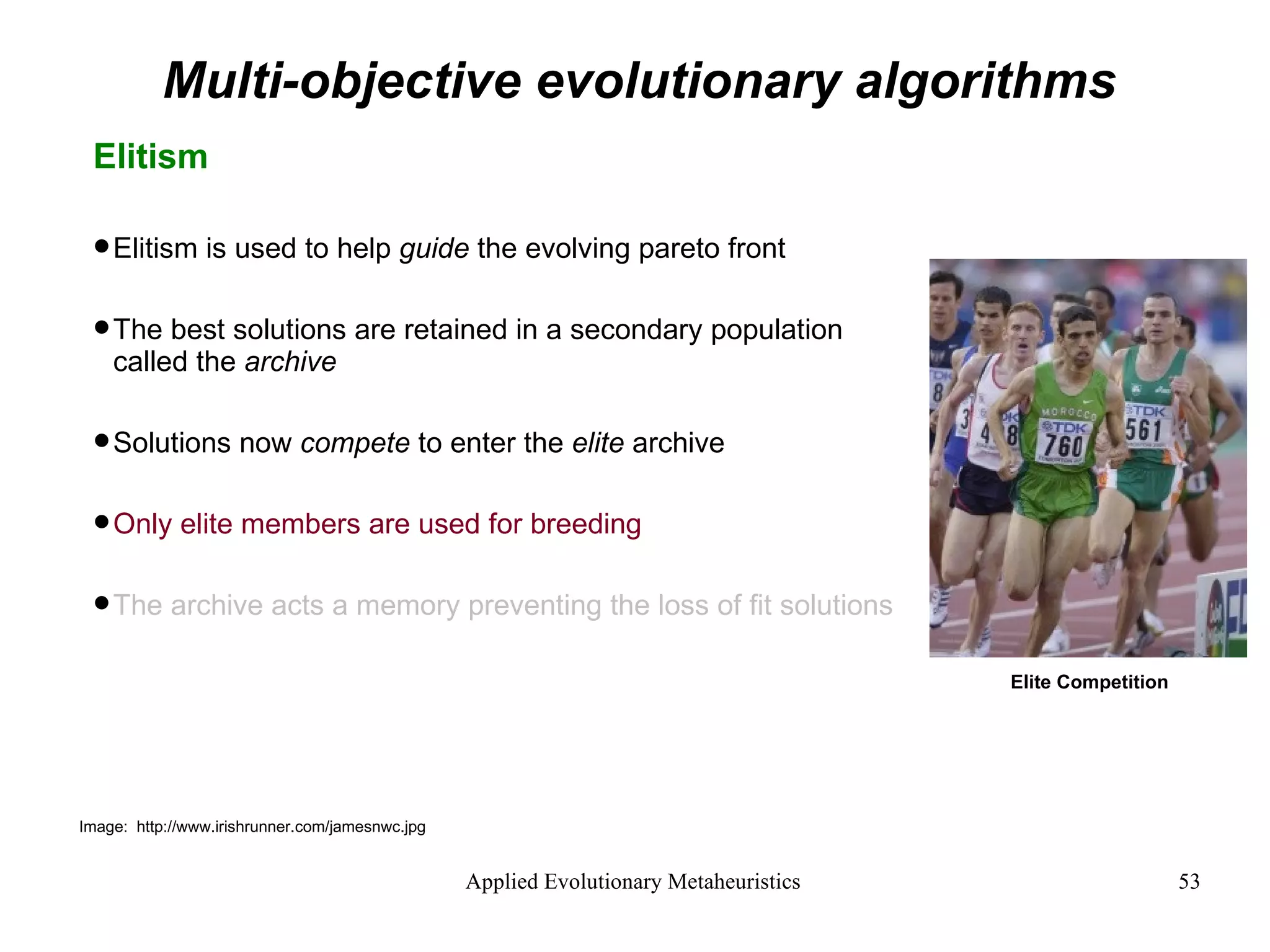 Multi-objective evolutionary algorithms Elitism Elitism is used to help  guide  the evolving pareto front The best solutions are retained in a secondary population called the  archive Solutions now  compete  to enter the  elite  archive Only elite members are used for breeding The archive acts a memory preventing the loss of fit solutions Image:  http://www.irishrunner.com/jamesnwc.jpg Elite Competition 