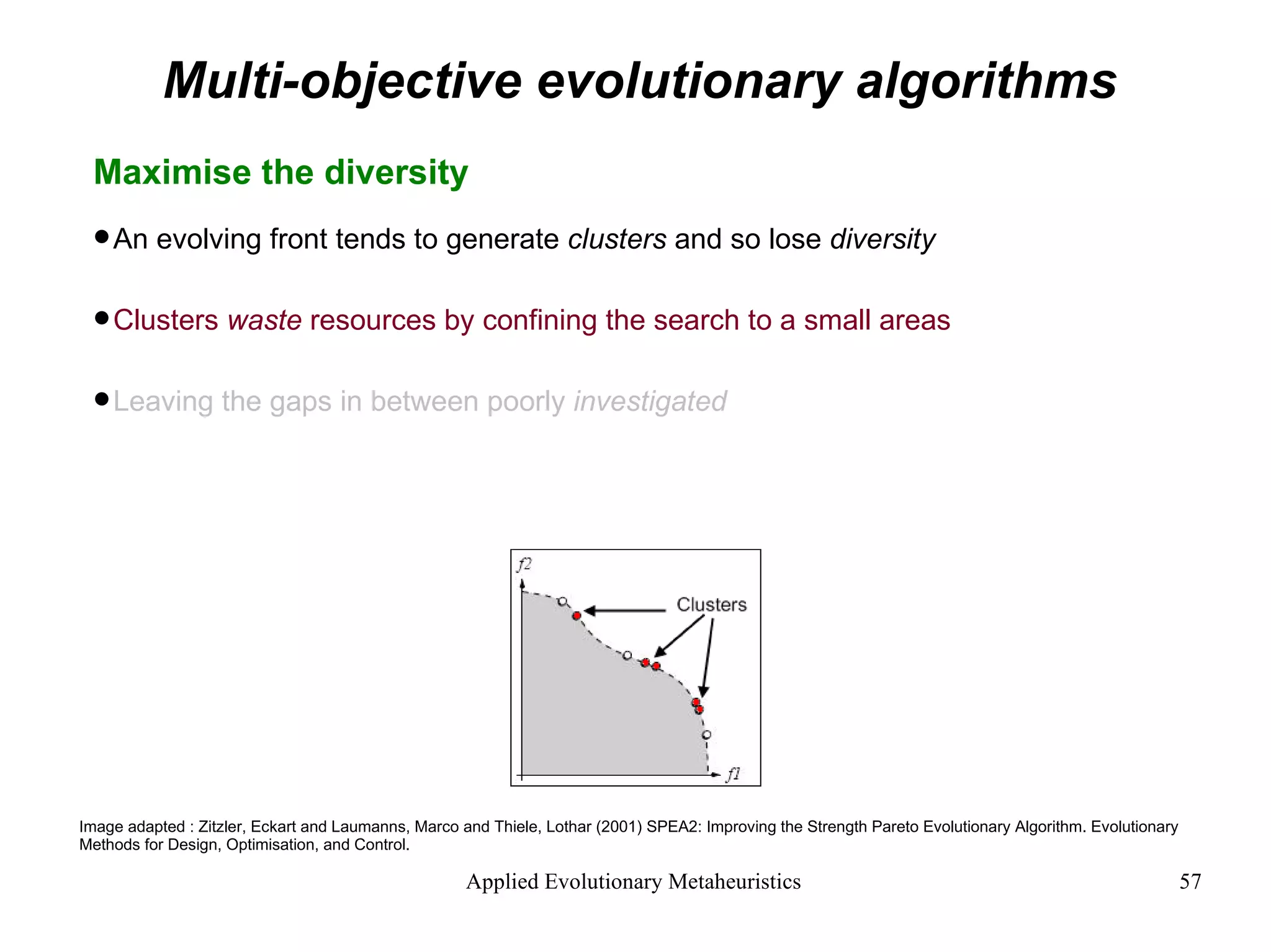 Multi-objective evolutionary algorithms Maximise the diversity  An evolving front tends to generate  clusters  and so lose  diversity Clusters  waste  resources by confining the search to a small areas Leaving the gaps in between poorly  investigated Image adapted : Zitzler, Eckart and Laumanns, Marco and Thiele, Lothar (2001) SPEA2: Improving the Strength Pareto Evolutionary Algorithm. Evolutionary Methods for Design, Optimisation, and Control. 