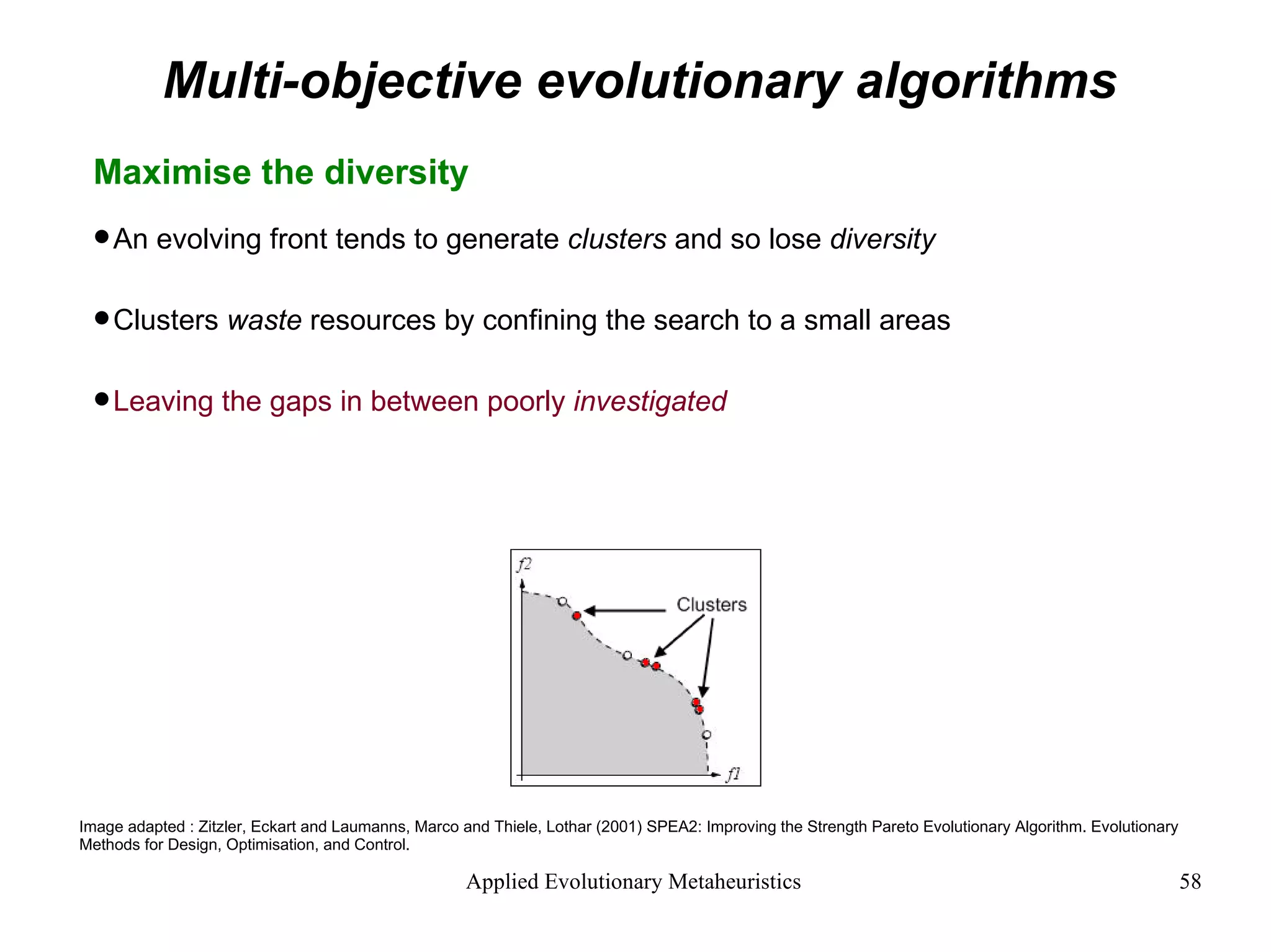 Multi-objective evolutionary algorithms Maximise the diversity  An evolving front tends to generate  clusters  and so lose  diversity Clusters  waste  resources by confining the search to a small areas Leaving the gaps in between poorly  investigated Image adapted : Zitzler, Eckart and Laumanns, Marco and Thiele, Lothar (2001) SPEA2: Improving the Strength Pareto Evolutionary Algorithm. Evolutionary Methods for Design, Optimisation, and Control. 