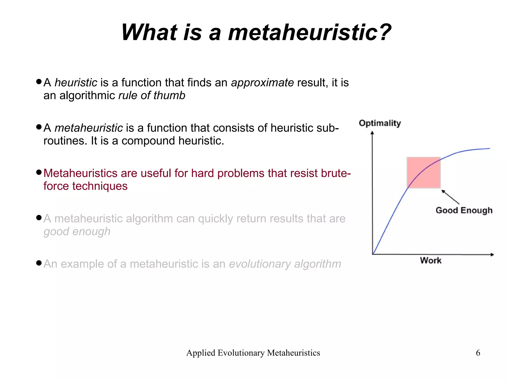 What is a metaheuristic? A  heuristic  is a function that finds an  approximate  result, it is an algorithmic  rule of thumb A  metaheuristic  is a function that consists of heuristic sub-routines. It is a compound heuristic. Metaheuristics are useful for hard problems that resist brute-force techniques A metaheuristic algorithm can quickly return results that are  good enough An example of a metaheuristic is an  evolutionary algorithm 