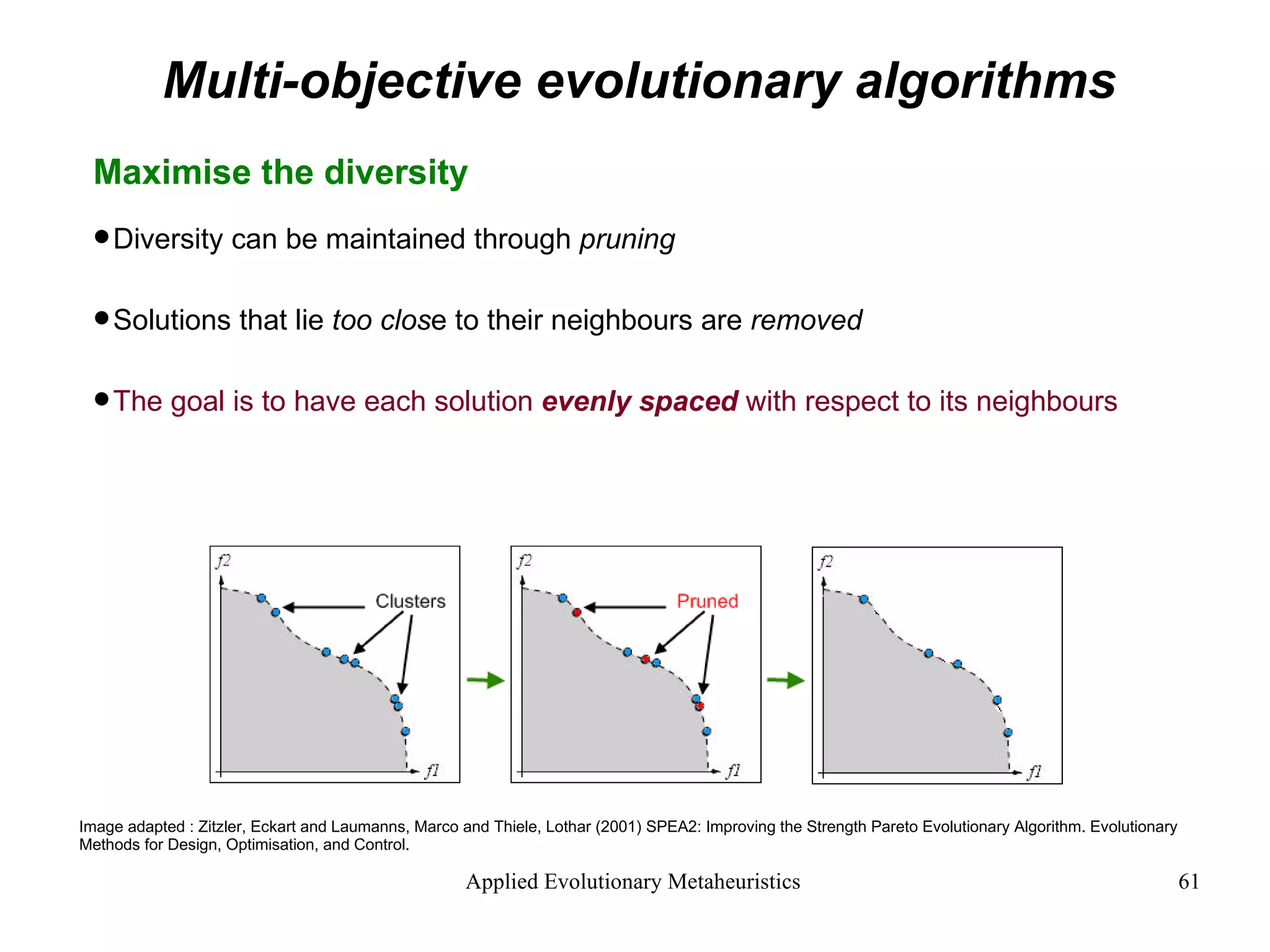 Multi-objective evolutionary algorithms Maximise the diversity Diversity can be maintained through  pruning Solutions that lie  too clos e to their neighbours are  removed The goal is to have each solution  evenly spaced  with respect to its neighbours Image adapted : Zitzler, Eckart and Laumanns, Marco and Thiele, Lothar (2001) SPEA2: Improving the Strength Pareto Evolutionary Algorithm. Evolutionary Methods for Design, Optimisation, and Control. 