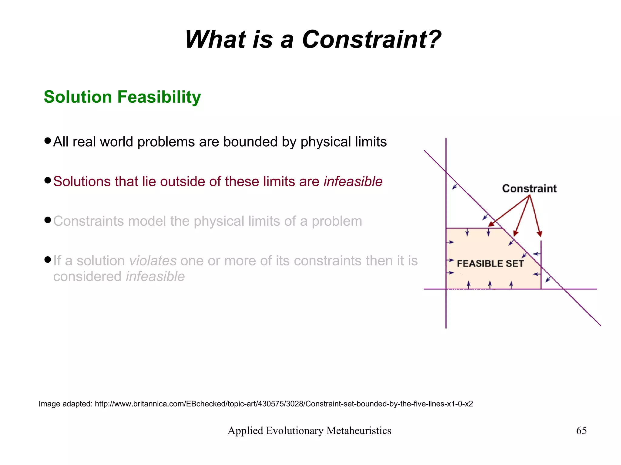 What is a Constraint? Solution Feasibility All real world problems are bounded by physical limits Solutions that lie outside of these limits are  infeasible Constraints model the physical limits of a problem If a solution  violates  one or more of its constraints then it is considered  infeasible Image adapted: http://www.britannica.com/EBchecked/topic-art/430575/3028/Constraint-set-bounded-by-the-five-lines-x1-0-x2 