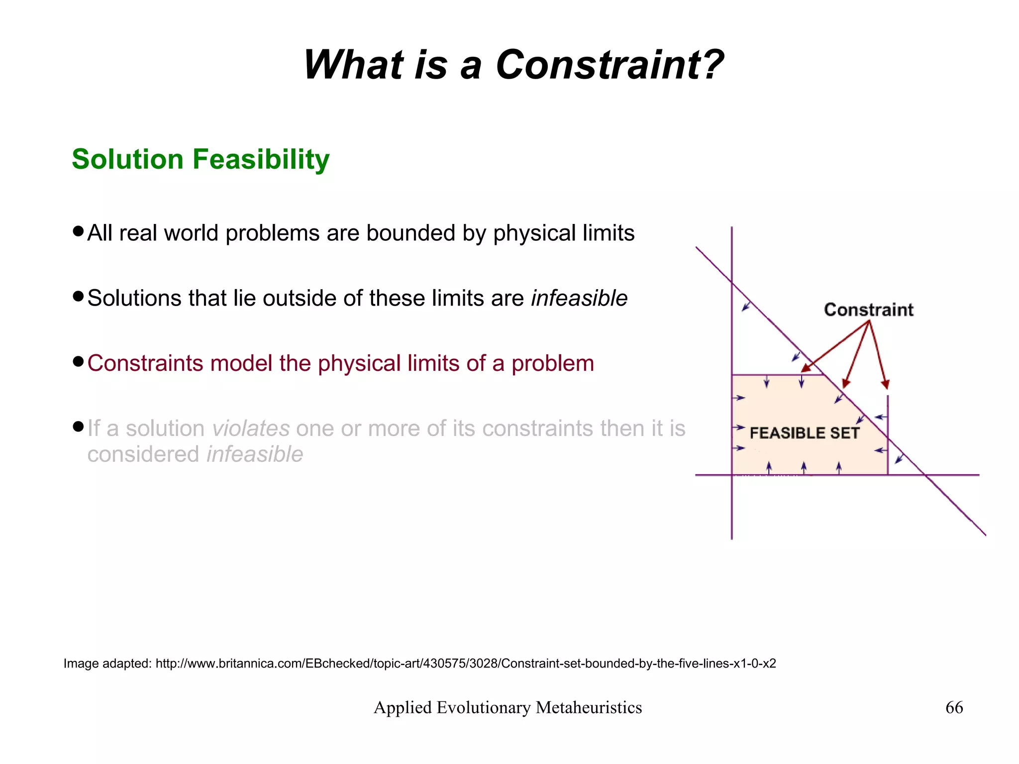 What is a Constraint? Solution Feasibility All real world problems are bounded by physical limits Solutions that lie outside of these limits are  infeasible Constraints model the physical limits of a problem If a solution  violates  one or more of its constraints then it is considered  infeasible Image adapted: http://www.britannica.com/EBchecked/topic-art/430575/3028/Constraint-set-bounded-by-the-five-lines-x1-0-x2 