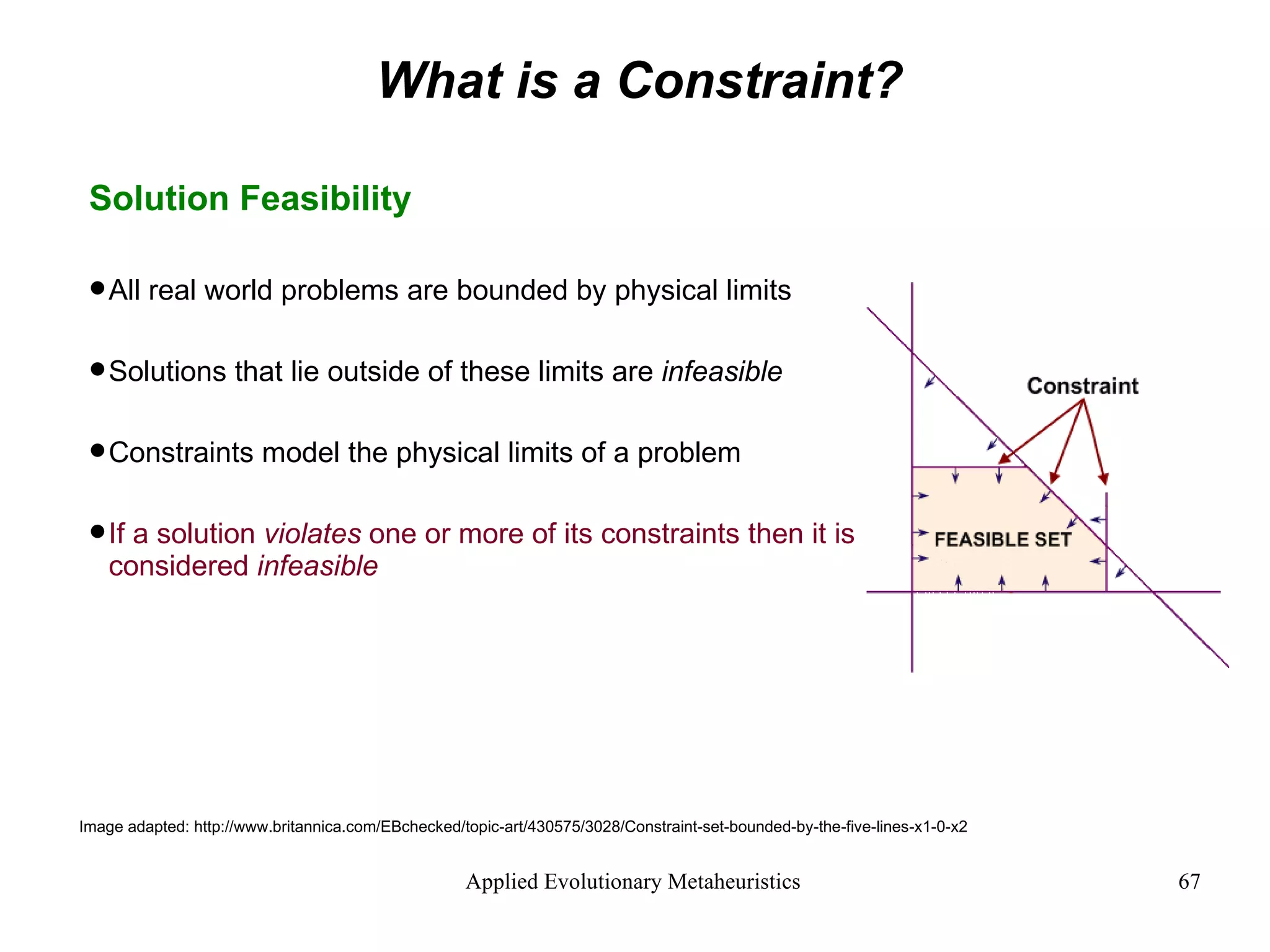 What is a Constraint? Solution Feasibility All real world problems are bounded by physical limits Solutions that lie outside of these limits are  infeasible Constraints model the physical limits of a problem If a solution  violates  one or more of its constraints then it is considered  infeasible Image adapted: http://www.britannica.com/EBchecked/topic-art/430575/3028/Constraint-set-bounded-by-the-five-lines-x1-0-x2 