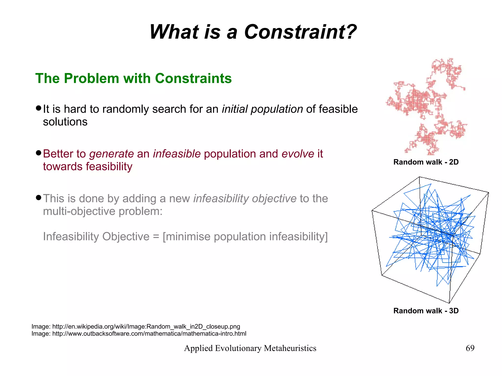 What is a Constraint? The Problem with Constraints It is hard to randomly search for an  initial population  of feasible solutions Better to  generate  an  infeasible  population and  evolve  it towards feasibility This is done by adding a new  infeasibility objective  to the multi-objective problem: Infeasibility Objective = [minimise population infeasibility] Image: http://en.wikipedia.org/wiki/Image:Random_walk_in2D_closeup.png Image: http://www.outbacksoftware.com/mathematica/mathematica-intro.html Random walk - 3D Random walk - 2D 