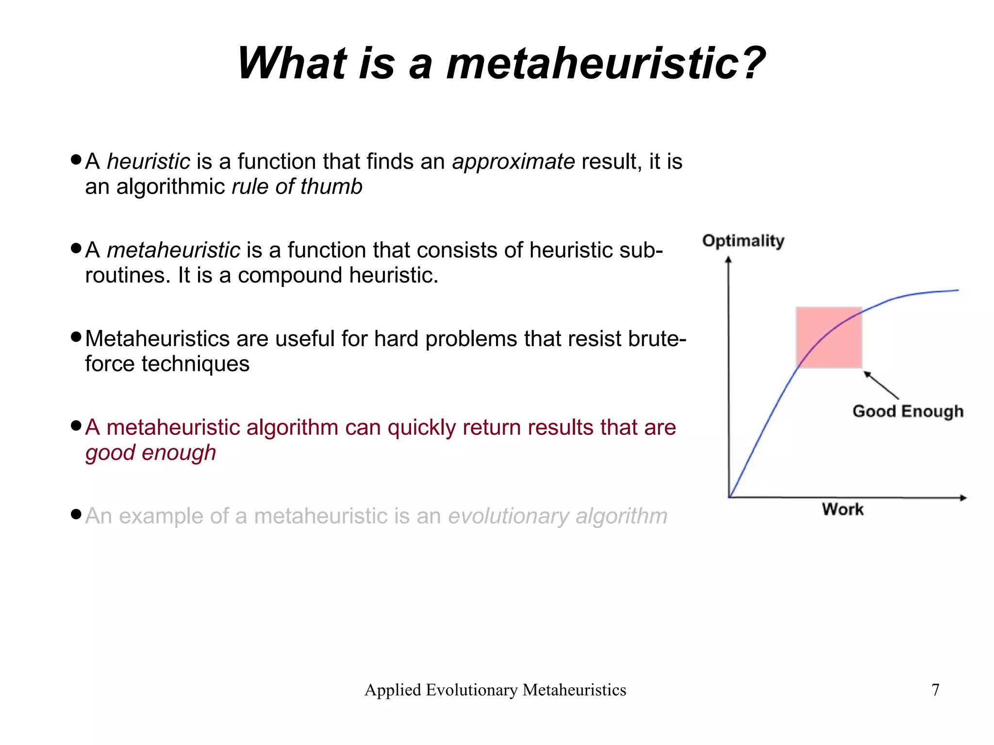 What is a metaheuristic? A  heuristic  is a function that finds an  approximate  result, it is an algorithmic  rule of thumb A  metaheuristic  is a function that consists of heuristic sub-routines. It is a compound heuristic. Metaheuristics are useful for hard problems that resist brute-force techniques A metaheuristic algorithm can quickly return results that are  good enough An example of a metaheuristic is an  evolutionary algorithm 