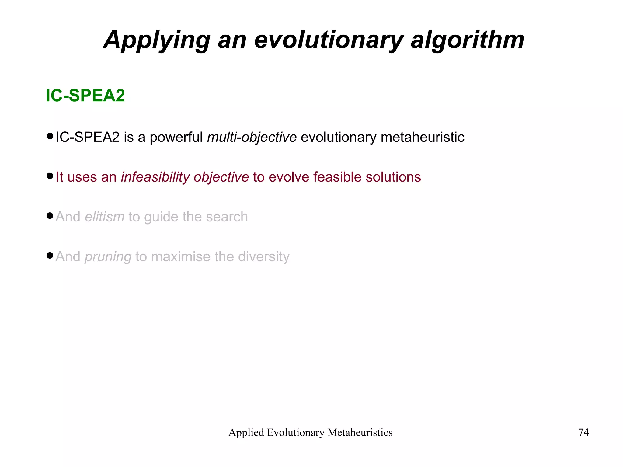 Applying an evolutionary algorithm IC-SPEA2 IC-SPEA2 is a powerful  multi-objective  evolutionary metaheuristic It uses an  infeasibility objective  to evolve feasible solutions And  elitism  to guide the search And  pruning  to maximise the diversity   