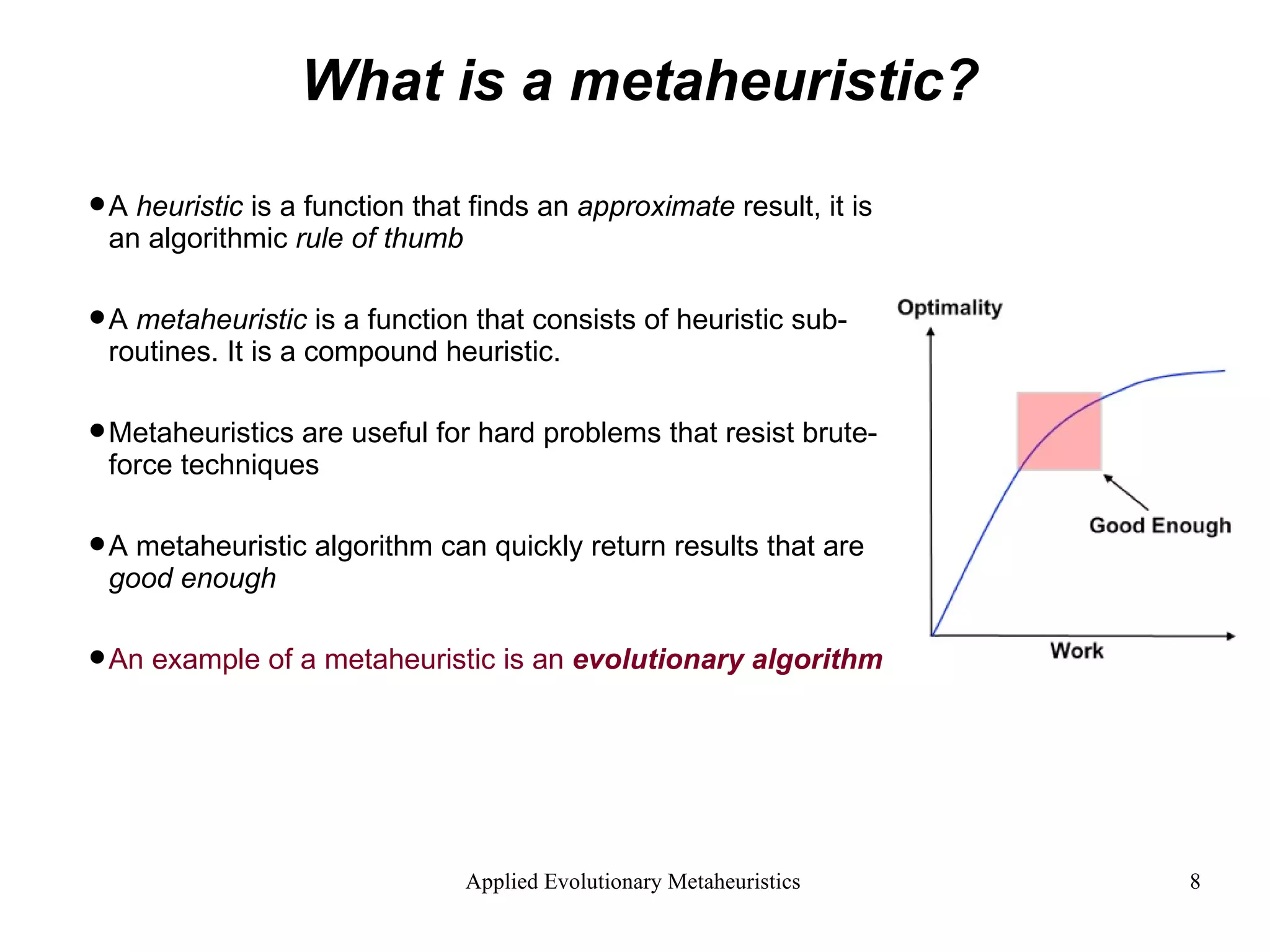 What is a metaheuristic? A  heuristic  is a function that finds an  approximate  result, it is an algorithmic  rule of thumb A  metaheuristic  is a function that consists of heuristic sub-routines. It is a compound heuristic. Metaheuristics are useful for hard problems that resist brute-force techniques A metaheuristic algorithm can quickly return results that are  good enough An example of a metaheuristic is an  evolutionary algorithm 