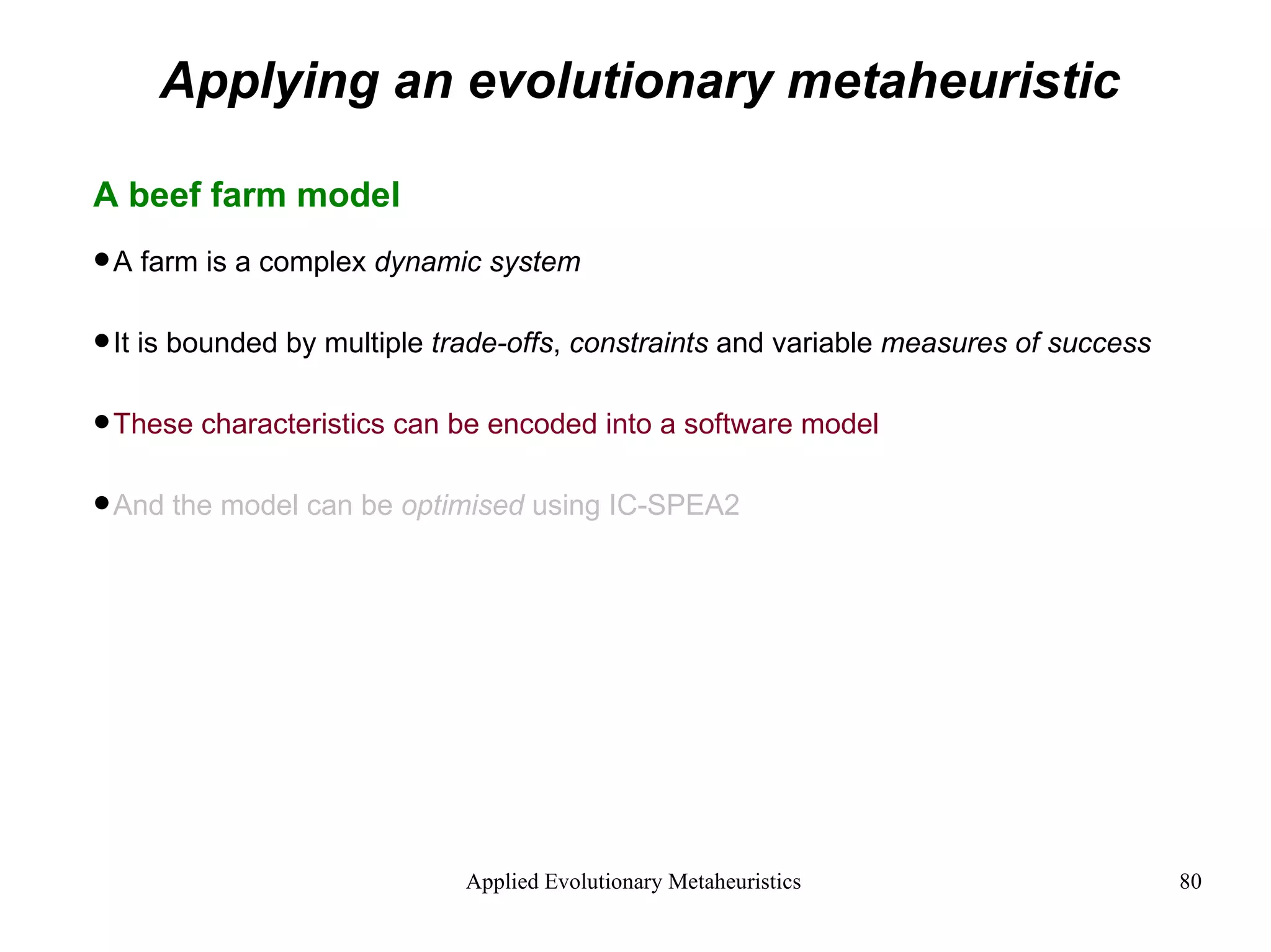 Applying an evolutionary metaheuristic A beef farm model A farm is a complex  dynamic system It is bounded by multiple  trade-offs ,  constraints  and variable  measures of success These characteristics can be encoded into a software model And the model can be  optimised  using IC-SPEA2 