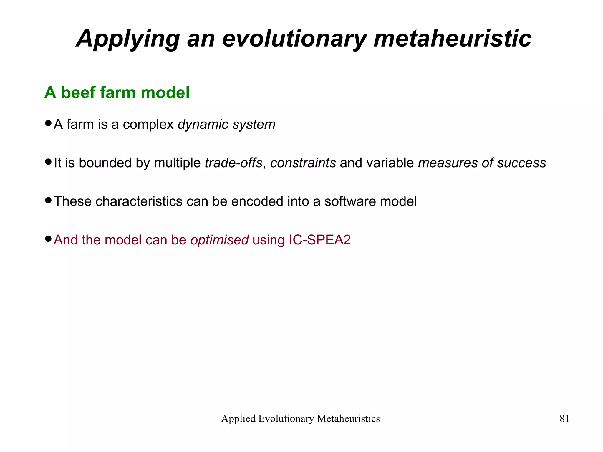 Applying an evolutionary metaheuristic A beef farm model A farm is a complex  dynamic system It is bounded by multiple  trade-offs ,  constraints  and variable  measures of success These characteristics can be encoded into a software model And the model can be  optimised  using IC-SPEA2 