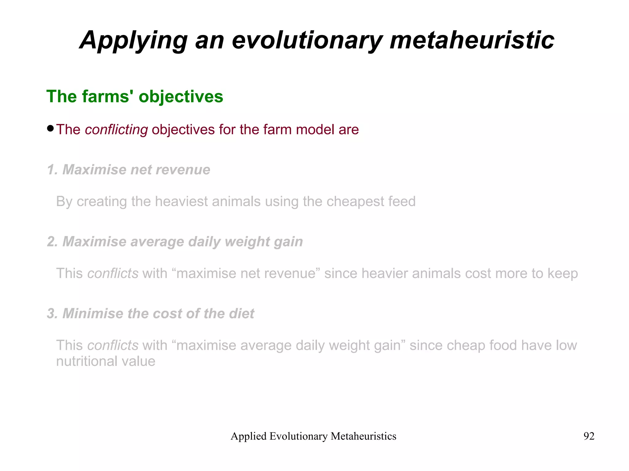 Applying an evolutionary metaheuristic The farms' objectives The  conflicting  objectives for the farm model are 1. Maximise net revenue By creating the heaviest animals using the cheapest feed 2. Maximise average daily weight gain This  conflicts  with “maximise net revenue” since heavier animals cost more to keep 3. Minimise the cost of the diet This  conflicts  with “maximise average daily weight gain” since cheap food have low nutritional value 