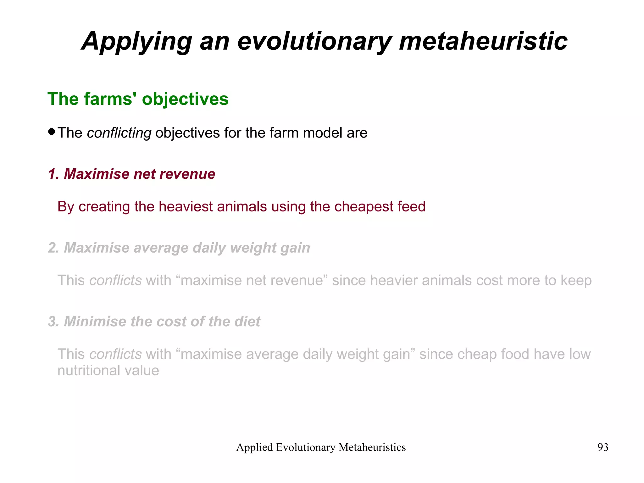 Applying an evolutionary metaheuristic The farms' objectives The  conflicting  objectives for the farm model are 1. Maximise net revenue By creating the heaviest animals using the cheapest feed 2. Maximise average daily weight gain This  conflicts  with “maximise net revenue” since heavier animals cost more to keep 3. Minimise the cost of the diet This  conflicts  with “maximise average daily weight gain” since cheap food have low nutritional value 
