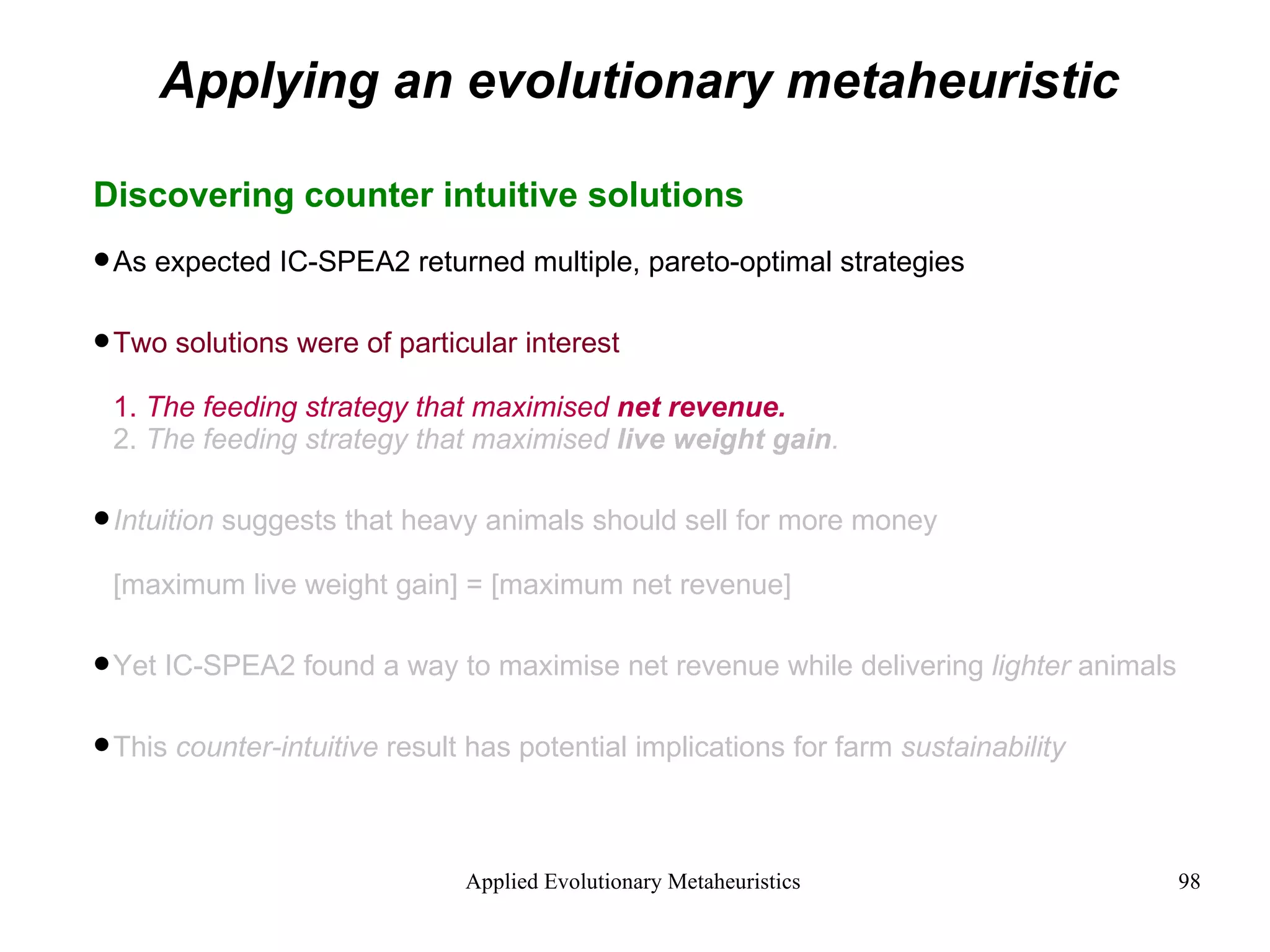 Applying an evolutionary metaheuristic Discovering counter intuitive solutions As expected IC-SPEA2 returned multiple, pareto-optimal strategies Two solutions were of particular interest 1.  The feeding strategy that maximised  net revenue. 2.  The feeding strategy that maximised  live weight gain . Intuition  suggests that heavy animals should sell for more money [maximum live weight gain] = [maximum net revenue] Yet IC-SPEA2 found a way to maximise net revenue while delivering  lighter  animals This  counter-intuitive  result has potential implications for farm  sustainability 
