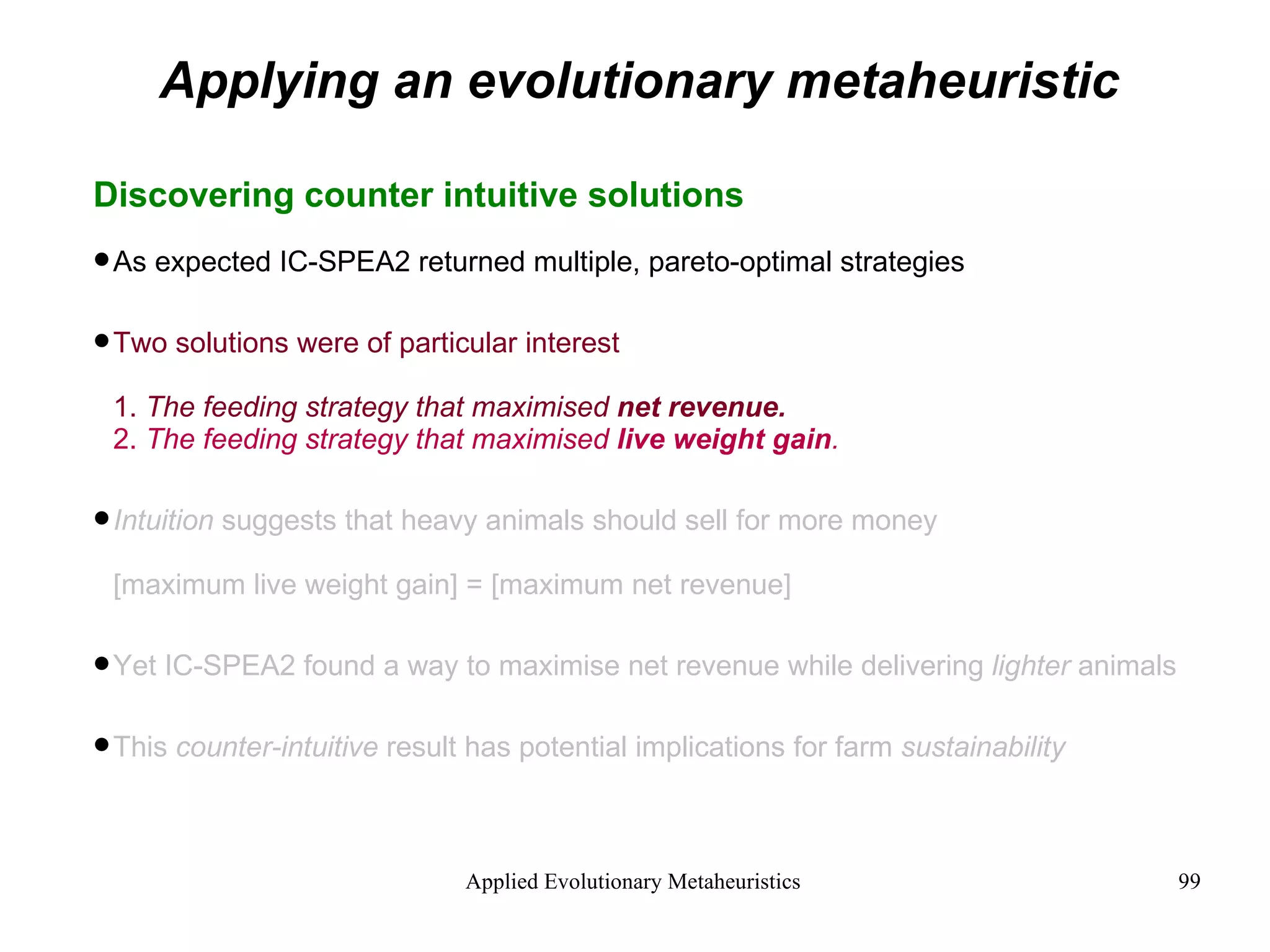 Applying an evolutionary metaheuristic Discovering counter intuitive solutions As expected IC-SPEA2 returned multiple, pareto-optimal strategies Two solutions were of particular interest 1.  The feeding strategy that maximised  net revenue. 2.  The feeding strategy that maximised  live weight gain . Intuition  suggests that heavy animals should sell for more money [maximum live weight gain] = [maximum net revenue] Yet IC-SPEA2 found a way to maximise net revenue while delivering  lighter  animals This  counter-intuitive  result has potential implications for farm  sustainability 