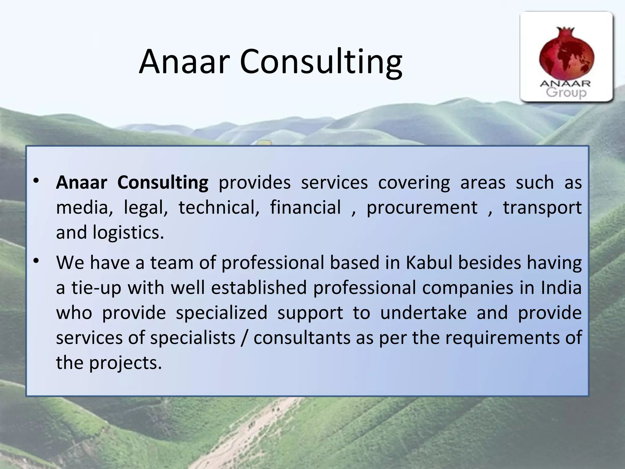 Anaar Consulting Anaar Consulting  provides services covering areas such as media, legal, technical, financial , procurement , transport and logistics.  We have a team of professional based in Kabul besides having a tie-up with well established professional companies in India who provide specialized support to undertake and provide services of specialists / consultants as per the requirements of the projects. 