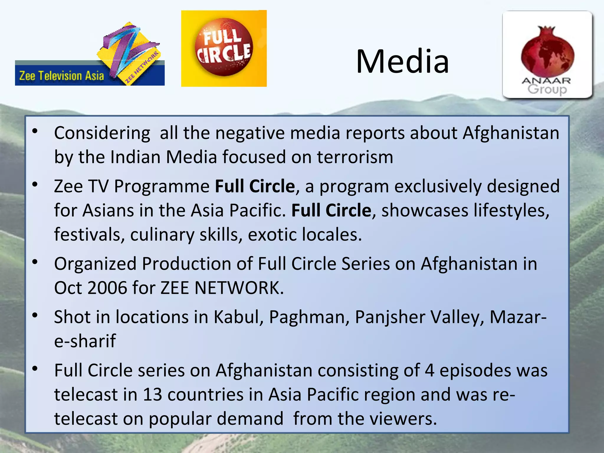 Media Considering  all the negative media reports about Afghanistan by the Indian Media focused on terrorism Zee TV Programme  Full Circle , a program exclusively designed for Asians in the Asia Pacific.  Full Circle , showcases lifestyles, festivals, culinary skills, exotic locales.  Organized Production of Full Circle Series on Afghanistan in Oct 2006 for ZEE NETWORK. Shot in locations in Kabul, Paghman, Panjsher Valley, Mazar-e-sharif  Full Circle series on Afghanistan consisting of 4 episodes was telecast in 13 countries in Asia Pacific region and was re-telecast on popular demand  from the viewers. 
