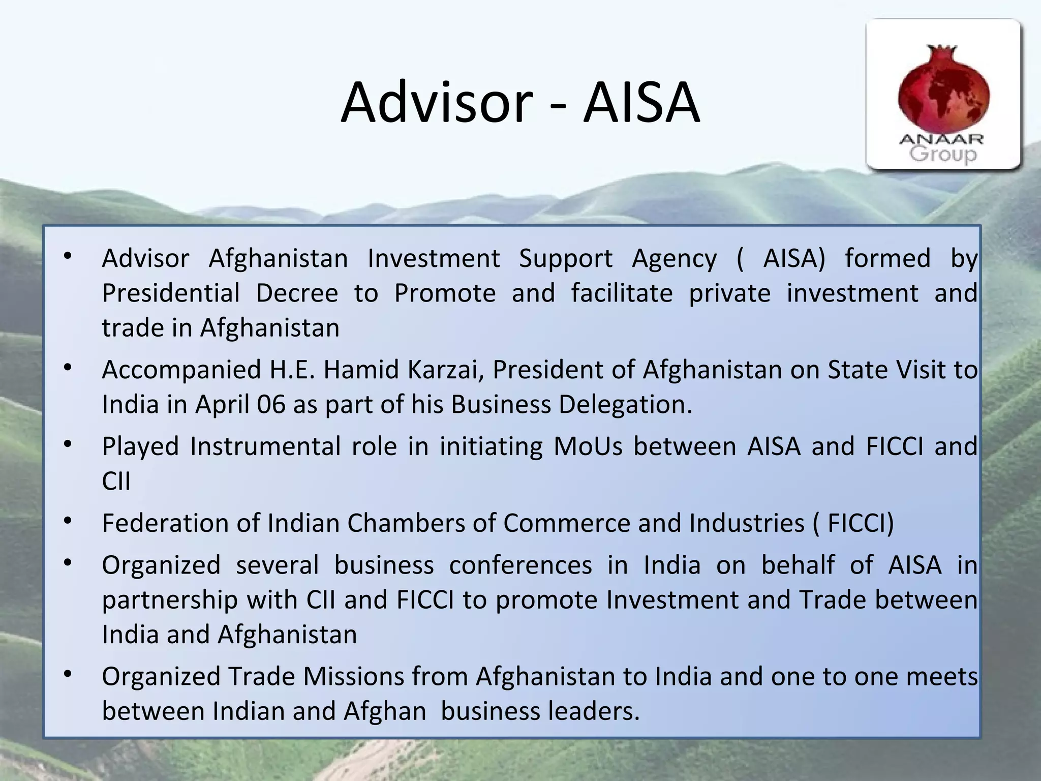 Advisor - AISA Advisor Afghanistan Investment Support Agency ( AISA) formed by Presidential Decree to Promote and facilitate private investment and trade in Afghanistan Accompanied H.E. Hamid Karzai, President of Afghanistan on State Visit to India in April 06 as part of his Business Delegation. Played Instrumental role in initiating MoUs between AISA and FICCI and CII  Federation of Indian Chambers of Commerce and Industries ( FICCI)  Organized several business conferences in India on behalf of AISA in partnership with CII and FICCI to promote Investment and Trade between India and Afghanistan  Organized Trade Missions from Afghanistan to India and one to one meets between Indian and Afghan  business leaders.  