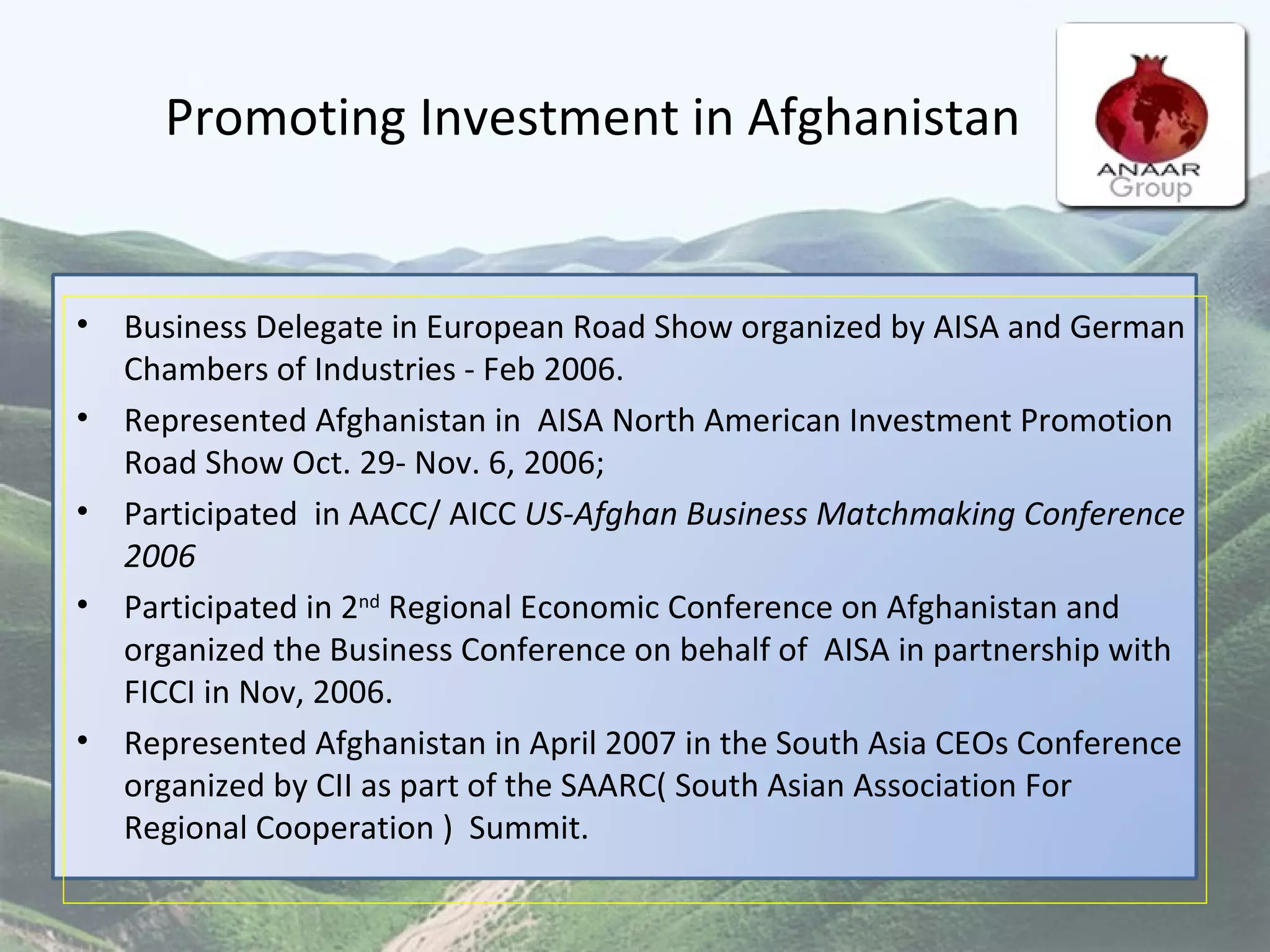 Promoting Investment in Afghanistan Business Delegate in European Road Show organized by AISA and German Chambers of Industries - Feb 2006.  Represented Afghanistan in  AISA North American Investment Promotion Road Show Oct. 29- Nov. 6, 2006;  Participated  in AACC/ AICC  US-Afghan Business Matchmaking Conference 2006 Participated in 2 nd  Regional Economic Conference on Afghanistan and organized the Business Conference on behalf of  AISA in partnership with FICCI in Nov, 2006. Represented Afghanistan in April 2007 in the South Asia CEOs Conference organized by CII as part of the SAARC( South Asian Association For Regional Cooperation )  Summit. 