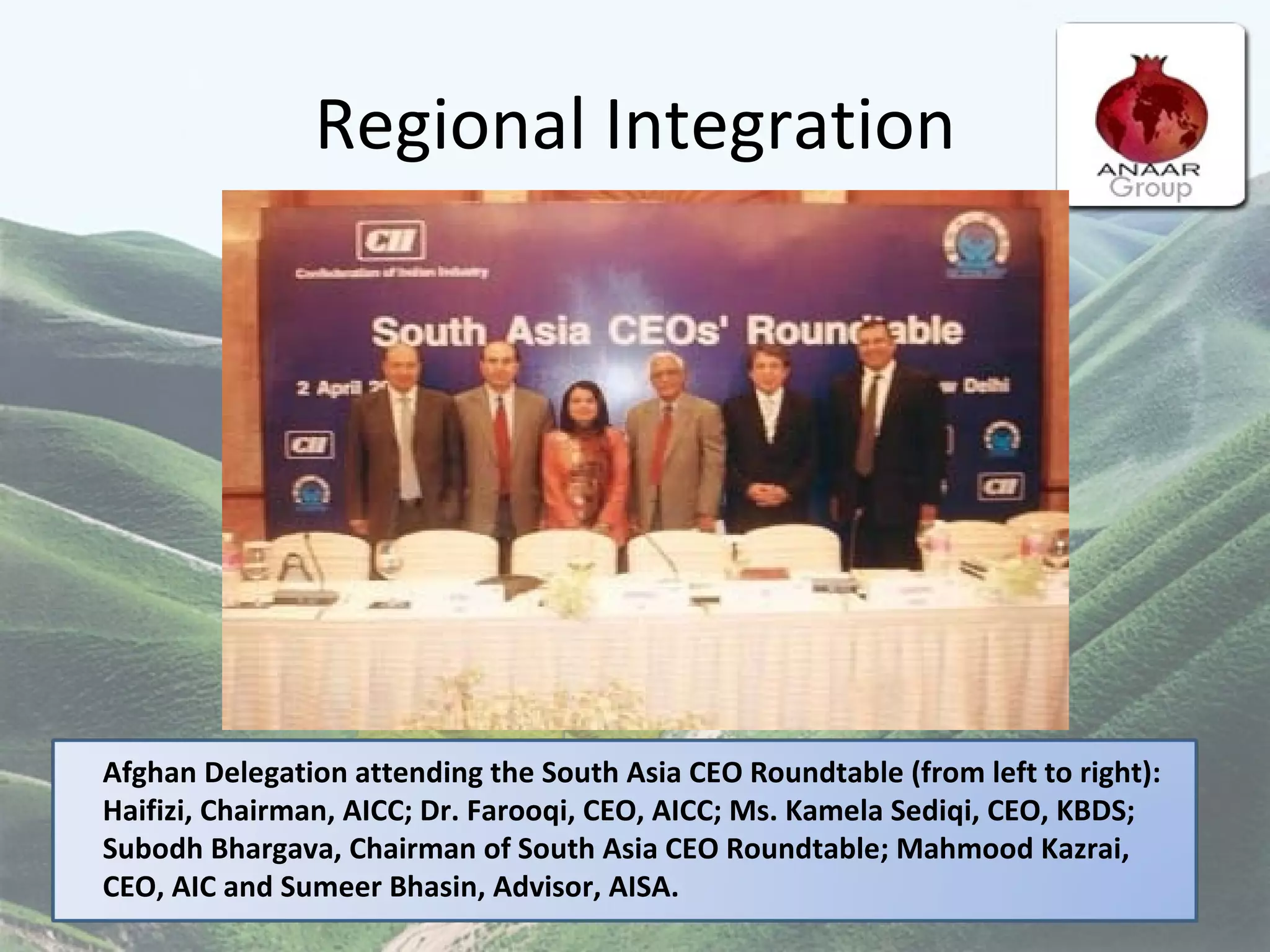 Regional Integration   Afghan Delegation attending the South Asia CEO Roundtable (from left to right): Haifizi, Chairman, AICC; Dr. Farooqi, CEO, AICC; Ms. Kamela Sediqi, CEO, KBDS; Subodh Bhargava, Chairman of South Asia CEO Roundtable; Mahmood Kazrai, CEO, AIC and Sumeer Bhasin, Advisor, AISA. 