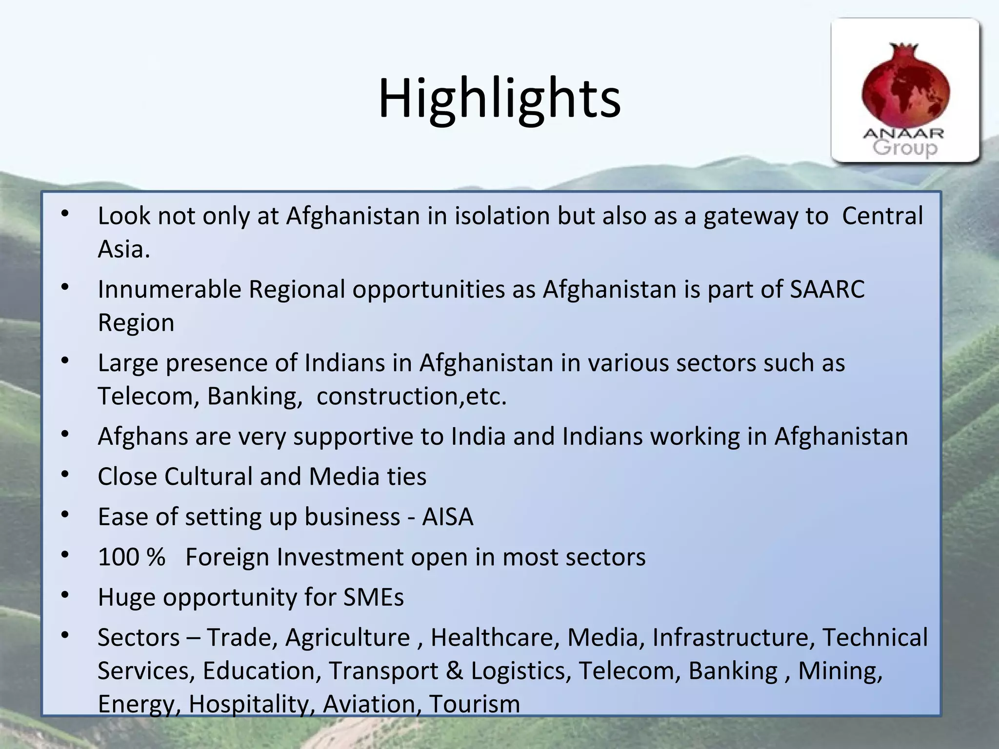 Highlights Look not only at Afghanistan in isolation but also as a gateway to  Central Asia. Innumerable Regional opportunities as Afghanistan is part of SAARC Region  Large presence of Indians in Afghanistan in various sectors such as Telecom, Banking,  construction,etc. Afghans are very supportive to India and Indians working in Afghanistan Close Cultural and Media ties Ease of setting up business - AISA 100 %  Foreign Investment open in most sectors Huge opportunity for SMEs Sectors – Trade, Agriculture , Healthcare, Media, Infrastructure, Technical Services, Education, Transport & Logistics, Telecom, Banking , Mining, Energy, Hospitality, Aviation, Tourism 