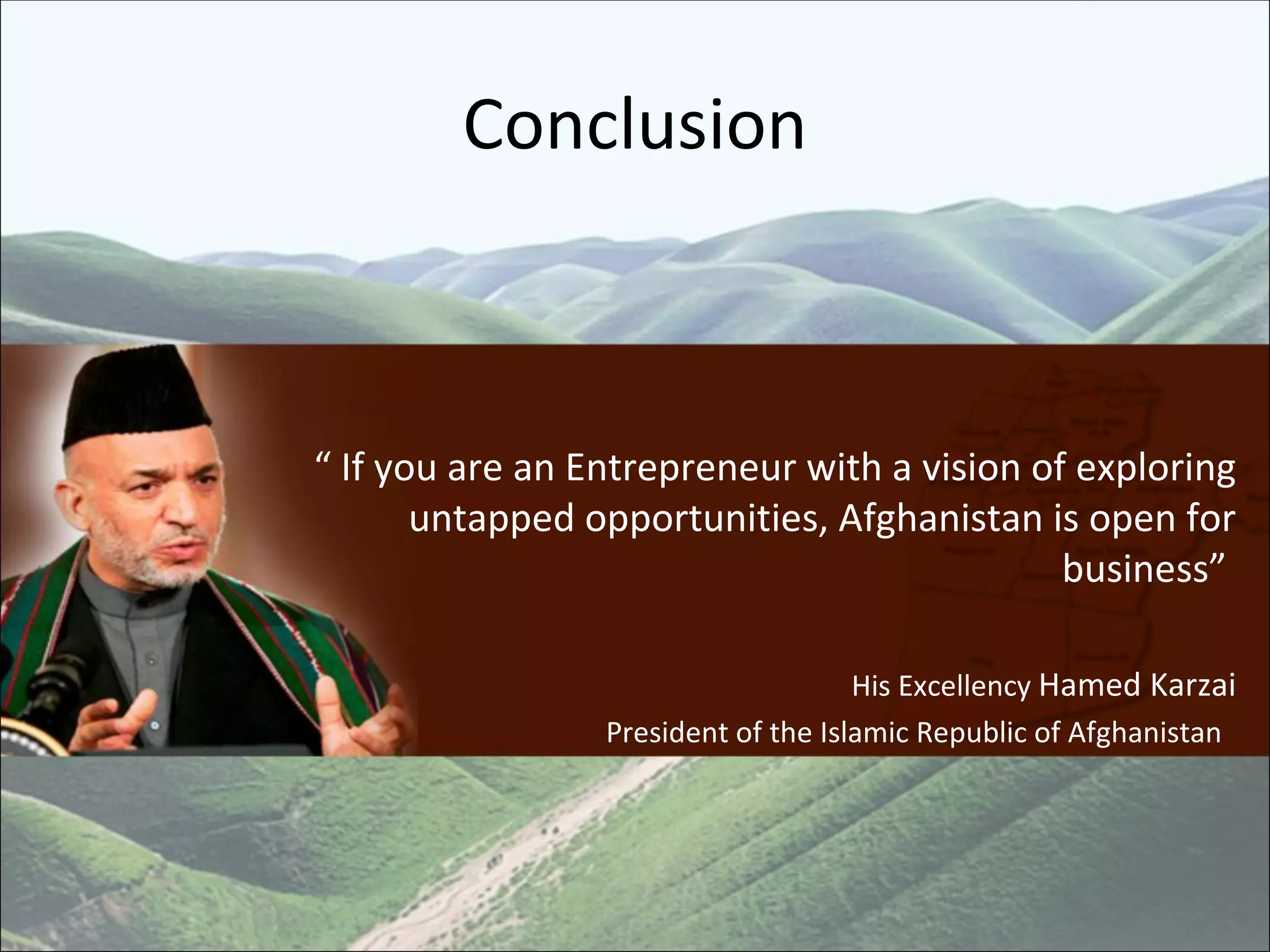 Conclusion “  If you are an Entrepreneur with a vision of exploring untapped opportunities, Afghanistan is open for business”  His Excellency  Hamed Karzai President of the Islamic Republic of Afghanistan  