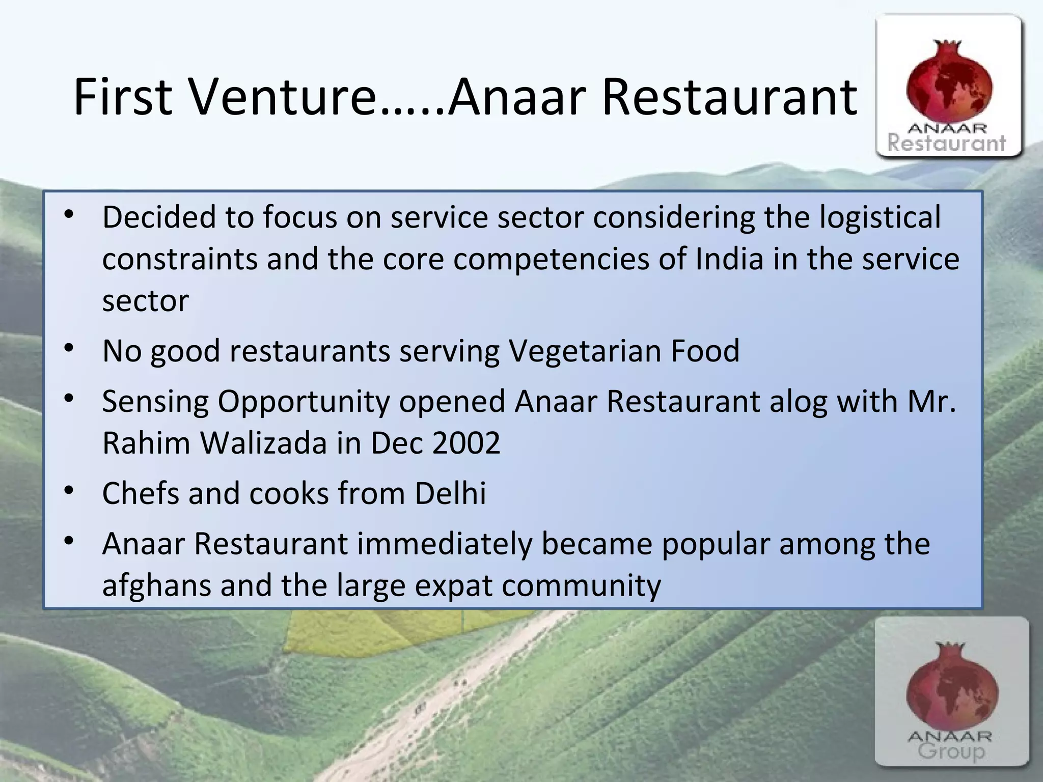 First Venture…..Anaar Restaurant Decided to focus on service sector considering the logistical constraints and the core competencies of India in the service sector  No good restaurants serving Vegetarian Food Sensing Opportunity opened Anaar Restaurant alog with Mr. Rahim Walizada in Dec 2002 Chefs and cooks from Delhi Anaar Restaurant immediately became popular among the afghans and the large expat community 