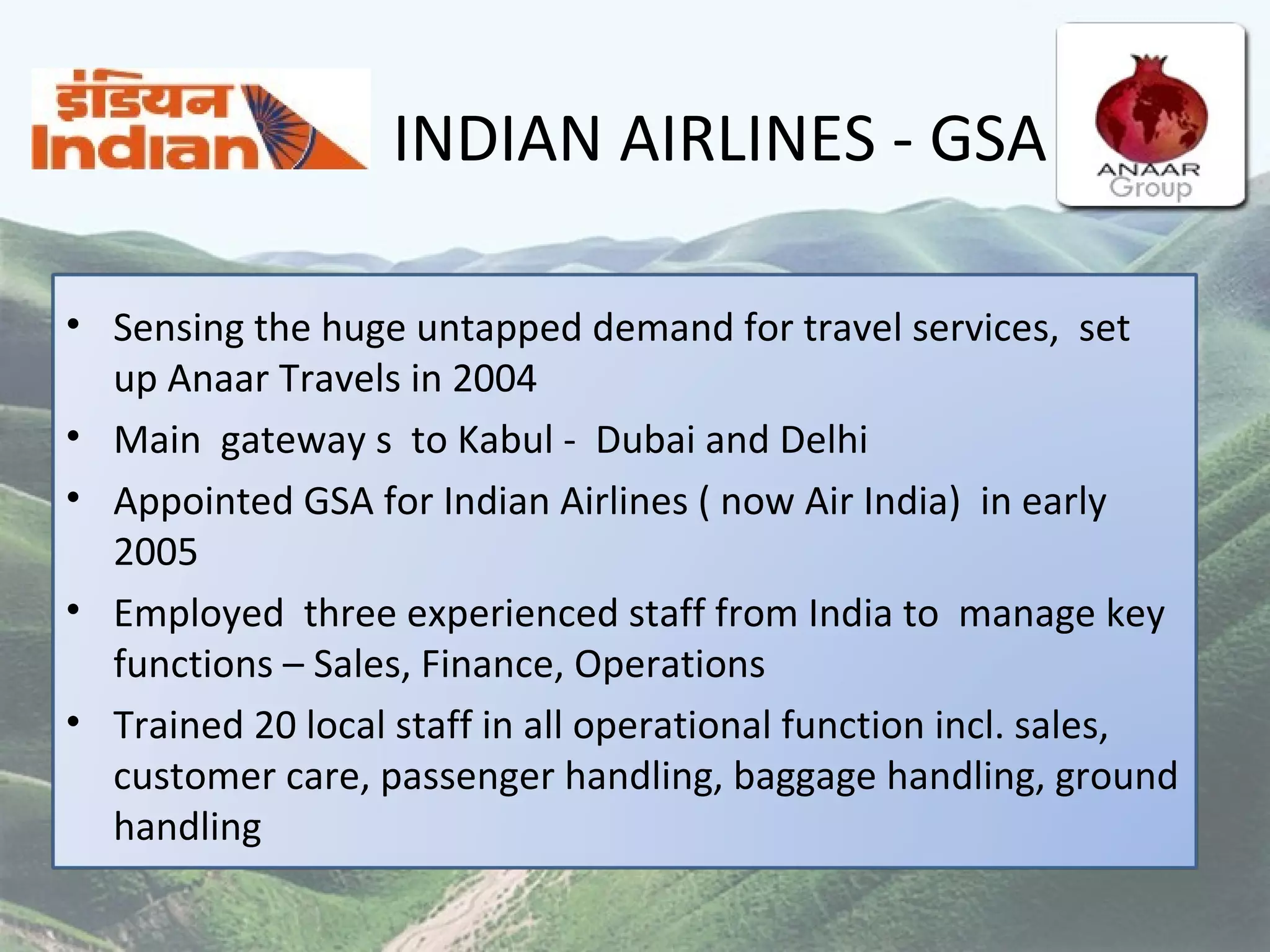 INDIAN AIRLINES - GSA Sensing the huge untapped demand for travel services,  set up Anaar Travels in 2004 Main  gateway s  to Kabul -  Dubai and Delhi  Appointed GSA for Indian Airlines ( now Air India)  in early 2005 Employed  three experienced staff from India to  manage key functions – Sales, Finance, Operations Trained 20 local staff in all operational function incl. sales, customer care, passenger handling, baggage handling, ground handling  