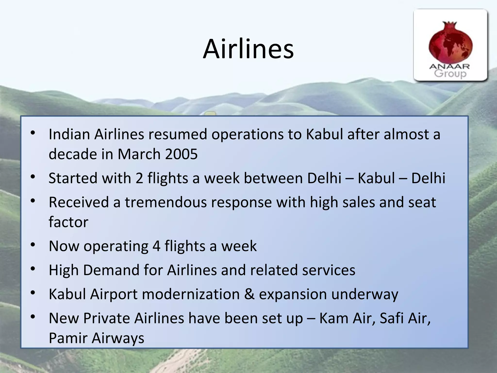 Airlines Indian Airlines resumed operations to Kabul after almost a decade in March 2005  Started with 2 flights a week between Delhi – Kabul – Delhi  Received a tremendous response with high sales and seat factor  Now operating 4 flights a week High Demand for Airlines and related services Kabul Airport modernization & expansion underway New Private Airlines have been set up – Kam Air, Safi Air, Pamir Airways 