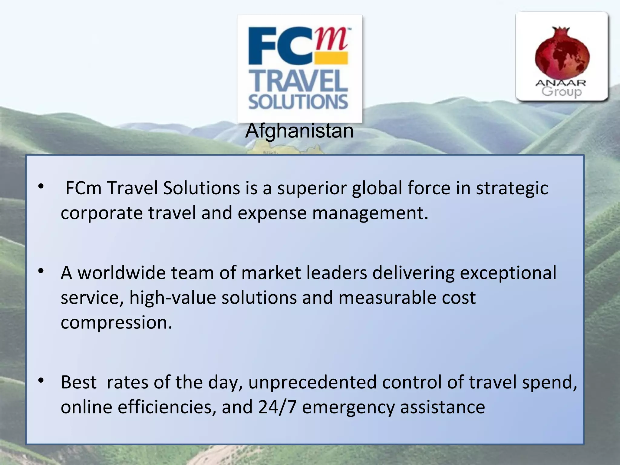 FCm Travel Solutions is a superior global force in strategic corporate travel and expense management.  A worldwide team of market leaders delivering exceptional service, high-value solutions and measurable cost compression.  Best  rates of the day, unprecedented control of travel spend, online efficiencies, and 24/7 emergency assistance  Afghanistan 