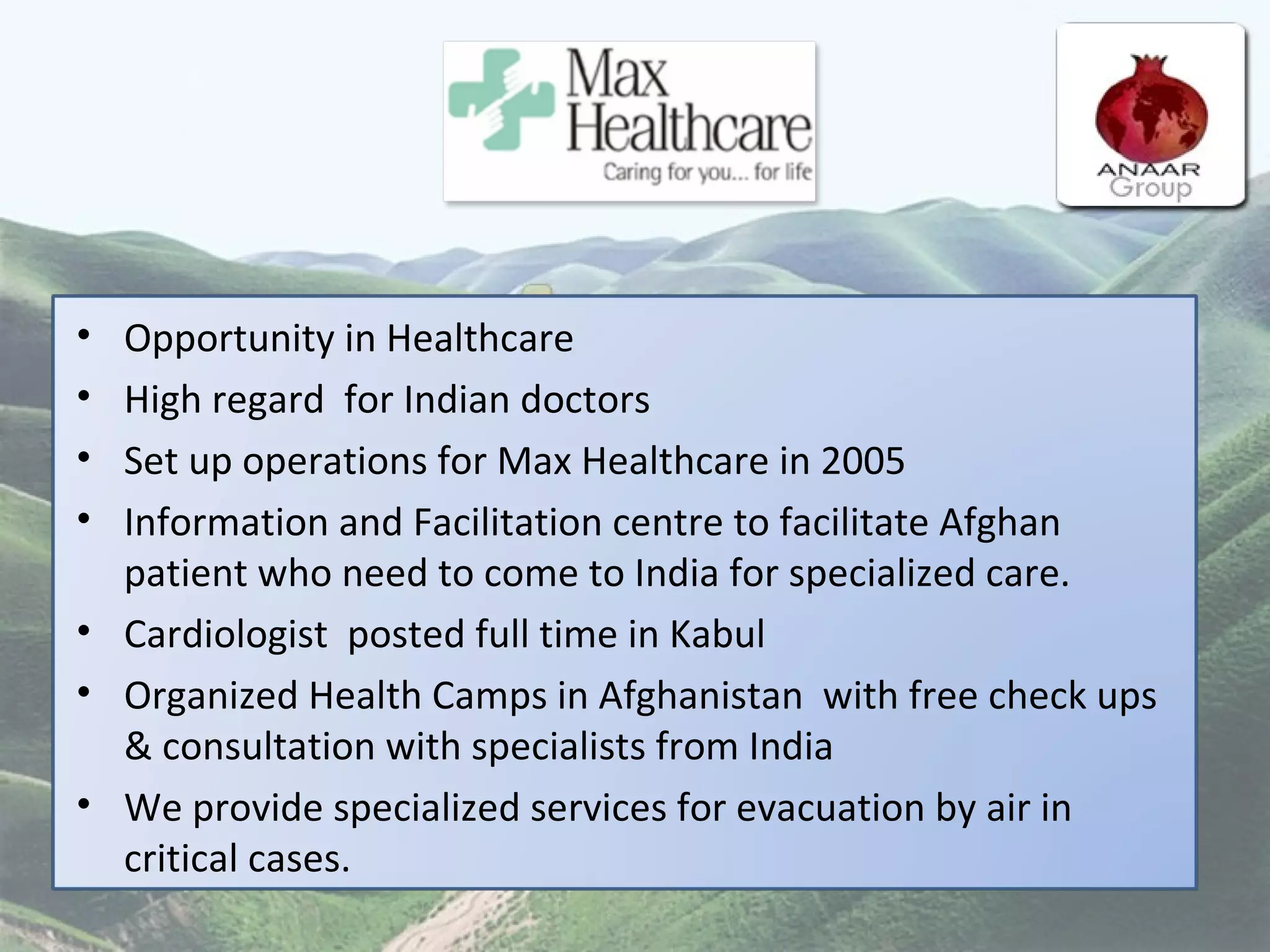 Opportunity in Healthcare High regard  for Indian doctors Set up operations for Max Healthcare in 2005 Information and Facilitation centre to facilitate Afghan patient who need to come to India for specialized care.  Cardiologist  posted full time in Kabul Organized Health Camps in Afghanistan  with free check ups & consultation with specialists from India We provide specialized services for evacuation by air in  critical cases.  