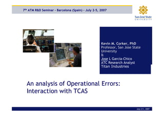 7th ATM R&D Seminar – Barcelona (Spain) – July 2-5, 2007




                                                     Kevin M. Corker, PhD
                                                     Professor, San Jose State
                                                     University
                                                     &
                                                     Jose L Garcia-Chico
                                                     ATC Research Analyst
                                                     Titan Industries




    An analysis of Operational Errors:
An Analysis of Operational Errors and the
interaction with with TCAS
    Interaction TCAS

                                                                           July 2-5 , 2007
 