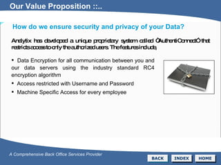 Analytix has developed a unique proprietary system called “AuthentiConnect” that restricts access to only the authorized users. The features include,  Data Encryption for all communication between you and our data servers using the industry standard RC4 encryption algorithm Access restricted with Username and Password Machine Specific Access for every employee BACK INDEX HOME A Comprehensive Back Office Services Provider Our Value Proposition ::.. How do we ensure security and privacy of your Data? Our Value Proposition ::.. 