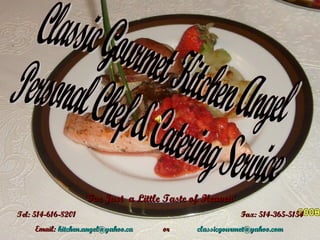 Classic Gourmet Kitchen Angel  Personal Chef & Catering Service ‘ For Just  a Little Taste of Heaven’ Tel: 514-616-8201  Fax: 514-365-5154 Email:  [email_address]   or   [email_address]   