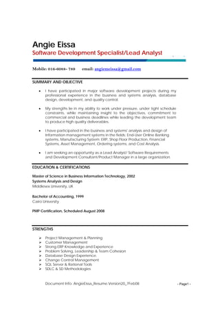 Document Info: AngieEissa_Resume.Version20_7Feb08 - Page1 -
AAnnggiiee EEiissssaa
Software Development Specialist/Lead Analyst
Mobile: 016-6088- 789 email: angiemeissa@gmail.com
SUMMARY AND OBJECTIVE
• I have participated in major software development projects during my
professional experience in the business and systems analysis, database
design, development, and quality control.
• My strengths lie in my ability to work under pressure, under tight schedule
constraints, while maintaining insight to the objectives, commitment to
commercial and business deadlines while leading the development team
to produce high quality deliverables.
• I have participated in the business and systems' analysis and design of
Information management systems in the fields; End-User Online Banking
systems, Manufacturing System; ERP, Shop Floor Production, Financial
Systems, Asset Management, Ordering systems, and Cost Analysis.
• I am seeking an opportunity as a Lead Analyst/ Software Requirements
and Development Consultant/Product Manager in a large organization.
EDUCATION & CERTIFICATIONS
Master of Science in Business Information Technology, 2002
Systems Analysis and Design
Middlesex University, UK
Bachelor of Accounting, 1999
Cairo University
PMP Certification, Scheduled August 2008
STRENGTHS
Project Management & Planning
Customer Management
Strong ERP Knowledge and Experience
Problem Solving, Leadership & Team Cohesion
Database Design Experience.
Change Control Management
SQL Server & Rational Tools
SDLC & SD Methodologies
 