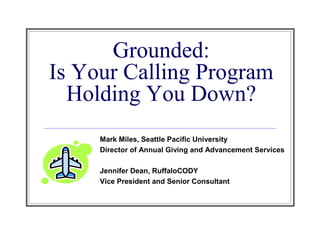 Grounded:
Is Your Calling Program
  Holding You Down?
     Mark Miles, Seattle Pacific University
     Director of Annual Giving and Advancement Services

     Jennifer Dean, RuffaloCODY
     Vice President and Senior Consultant
 