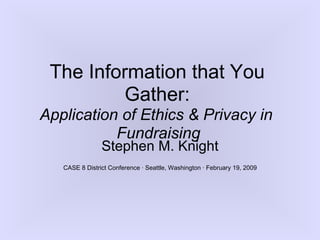 The Information that You
          Gather:
Application of Ethics & Privacy in
           Fundraising
                Stephen M. Knight
   CASE 8 District Conference · Seattle, Washington · February 19, 2009
 