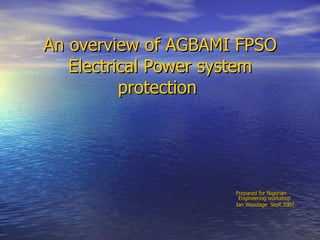 An overview of AGBAMI FPSO Electrical Power system protection  Prepared for Nigerian  Engineering workshop  Ian Woodage  Sept 2007 