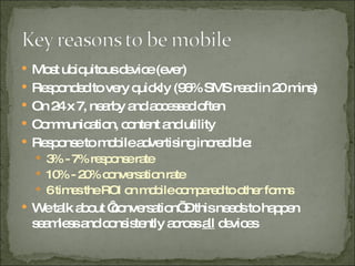Most ubiquitous device (ever) Responded to very quickly (96% SMS read in 20 mins) On 24 x 7, nearby and accessed often Communication, content and utility Response to mobile advertising incredible: 3% - 7% response rate 10% - 20% conversation rate 6 times the ROI on mobile compared to other forms We talk about ‘conversation’ – this needs to happen seamless and consistently across  all  devices 