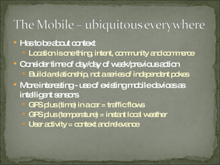 Has to be about context  Location is one thing, intent, community and commerce Consider time of day/day of week/previous action Build a relationship, not a series of independent pokes More interesting - use of existing mobile devices as intelligent sensors GPS plus (time) in a car = traffic flows GPS plus (temperature) = instant local weather User activity = context and relevance 