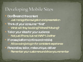Don’t restrict the content Just manage the navigation and presentation Think of your consumer *first* What will they be doing? Where? Moving? Tailor your sites for your audience Not just iPhone, but not WAP 1.0 either If cross-platform (online and mobile) Allow a single log in for consistent experience Personalise, tailor, make unique, deliver Remember your customers and show you remember 