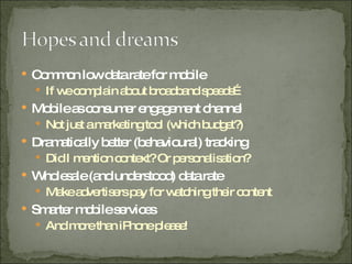 Common low data rate for mobile  If we complain about broadband speeds… Mobile as consumer engagement channel Not just a marketing tool (which budget?) Dramatically better (behavioural) tracking Did I mention context? Or personalisation? Wholesale (and understood) data rate  Make advertisers pay for watching their content Smarter mobile services And more than iPhone please! 