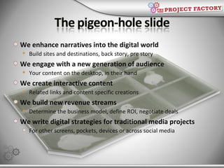 We enhance narratives into the digital world Build sites and destinations, back story, pre story We engage with a new generation of audience Your content on the desktop, in their hand We create interactive content  Related links and content specific creations We build new revenue streams Determine the business model, define ROI, negotiate deals We write digital strategies for traditional media projects For other screens, pockets, devices or across social media 