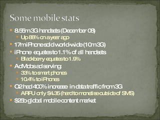 8.55m 3G handsets (December 08) Up 88% on a year ago 17m iPhone sold world-wide (10m 3G) iPhone  equates to 1.1% of all handsets Blackberry equates to 1.9%  AdMobs ad serving: 33% to smart phones 10.4% to iPhones O2 had 400% increase  in data traffic from 3G ARPU only $4.35 (hard to monetise outside of SMS) $25b global mobile content market 