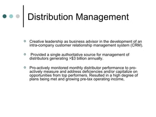 Distribution Management  Creative leadership as business advisor in the development of an intra-company customer relationship management system (CRM). Provided a single authoritative source for management of distributors generating >$3 billion annually. Pro-actively monitored monthly distributor performance to pro-actively measure and address deficiencies and/or capitalize on opportunities from top performers. Resulted in a high degree of plans being met and growing pre-tax operating income, 