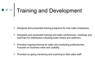 Training and Development  Designed and presented training programs for new sales employees. Designed and conducted training and sales conferences, meetings and seminars for distributors including trade shows and webinars. Provided ongoing training for sales and marketing professionals. Focused on business need and usability. Provided on-going mentoring and coaching to field sales staff. 