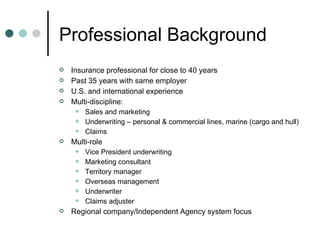 Professional Background Insurance professional for close to 40 years Past 35 years with same employer U.S. and international experience Multi-discipline: Sales and marketing Underwriting – personal & commercial lines, marine (cargo and hull) Claims Multi-role Vice President underwriting Marketing consultant Territory manager Overseas management Underwriter Claims adjuster Regional company/Independent Agency system focus 