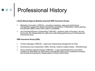 Professional History Liberty Mutual Agency Markets (acquired GRE Insurance Group) Marketing Consultant   (2000-8) – providing marketing, sales and performance management support for regional operations operating in 6 Midwestern states growing annual sales ($800 million) with superior profitability. Vice President/Director Underwriting  (1993-99) – positions held in Princeton, NJ and Cincinnati, OH. Responsible for sales and underwriting performance for Personal and Commercial lines GRE Insurance Group (USA)  Territory Manager  (1990-93) – sales and underwriting management for Ohio Commercial Lines Underwriter  (1990). All lines. Small to middle market – Ohio/Kentucky Group Assistant Special Projects  (1986-90) – 3 year appointment from U.K parent company to assimilate into local senior management group of US subsidiary company and provide local guidance. Responsible to London home office. 